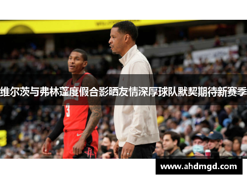 维尔茨与弗林蓬度假合影晒友情深厚球队默契期待新赛季 维尔茨与弗林蓬度假合影晒友情深厚球队默契期待新赛季