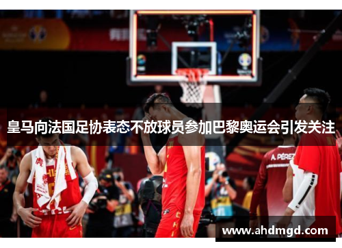 皇马向法国足协表态不放球员参加巴黎奥运会引发关注