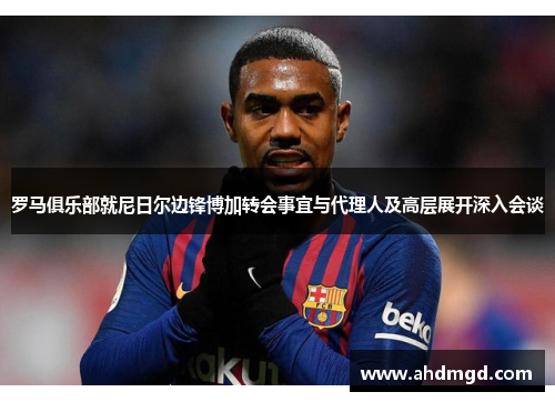 罗马俱乐部就尼日尔边锋博加转会事宜与代理人及高层展开深入会谈