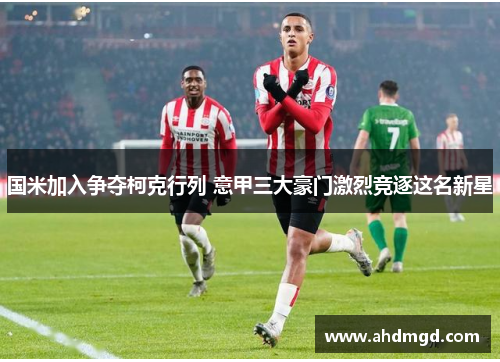 国米加入争夺柯克行列 意甲三大豪门激烈竞逐这名新星 国米加入争夺柯克行列 意甲三大豪门激烈竞逐这名新星